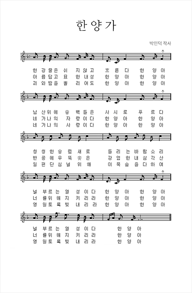 한양가 박인덕 작사 1절 : 한강 물은 쉬지 않고 흐른다 한양아 남산위에 송백들은 사시로 푸르다 청청한 송림새로 들리는 바람소리 널 부르는 열성이다 한양아 한양아 널 부르는 열성이다 한양아 2절 : 아름답고 묘한 내성 한양아 한양아 네가 나의 자랑이다 한양아 한양아 반공에 우뚝 솟은 강엄한 내 삼각산너를 위해 지키리라 한양아 한양아너를 위해 지키리라 한양아 3절: 괴와 땀을 흘리어도 한양아 한양아 네가 나의 사랑이다 한양아 한양아 일편단심 널 위해 이 목숨ㅁ을 다하여 영원토록 빛내리라 한양아 한양아 영원토록 빛내리라 한양아